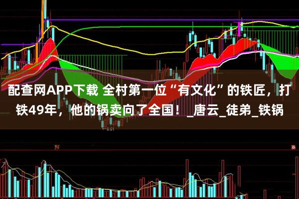 配查网APP下载 全村第一位“有文化”的铁匠，打铁49年，他的锅卖向了全国！_唐云_徒弟_铁锅
