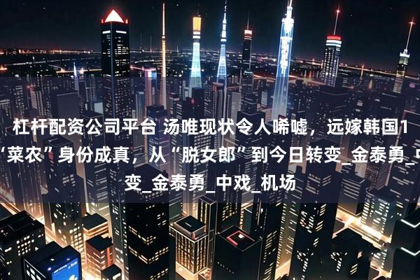 杠杆配资公司平台 汤唯现状令人唏嘘，远嫁韩国11年后，“菜农”身份成真，从“脱女郎”到今日转变_金泰勇_中戏_机场