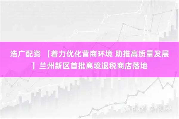 浩广配资 【着力优化营商环境 助推高质量发展】兰州新区首批离境退税商店落地