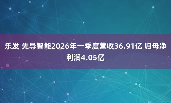 乐发 先导智能2026年一季度营收36.91亿 归母净利润4.05亿